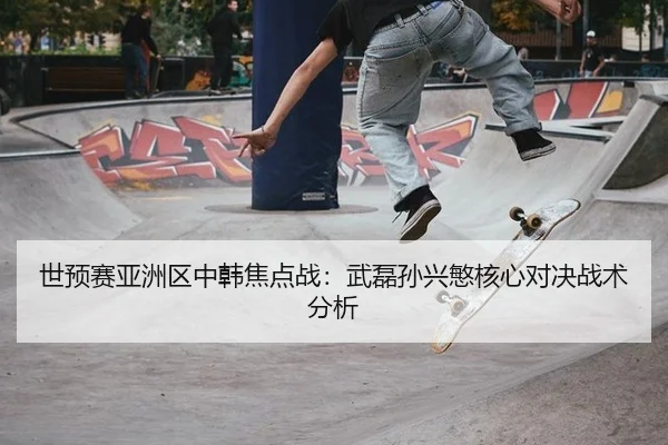 世预赛亚洲区中韩焦点战：武磊孙兴慜核心对决战术分析